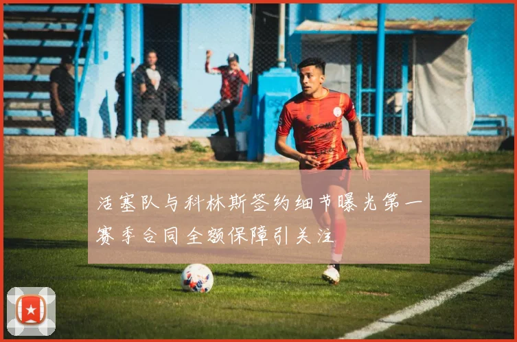 活塞队与科林斯签约细节曝光第一赛季合同全额保障引关注