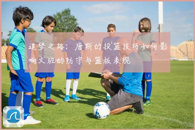 追梦之路：唐斯的投篮技巧如何影响文班的防守与篮板表现