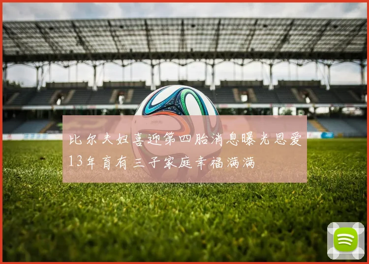 比尔夫妇喜迎第四胎消息曝光恩爱13年育有三子家庭幸福满满