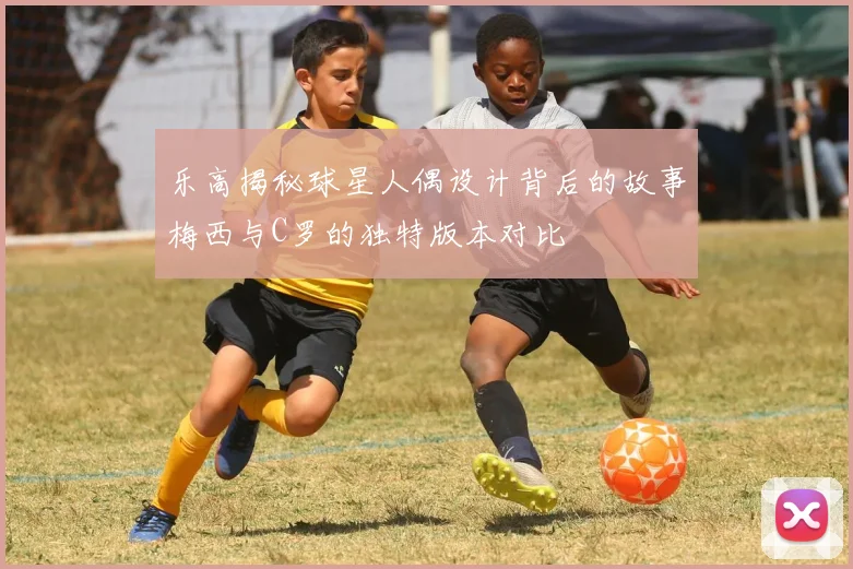乐高揭秘球星人偶设计背后的故事梅西与C罗的独特版本对比