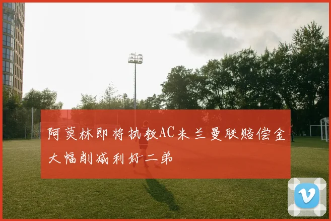 阿莫林即将执教AC米兰曼联赔偿金大幅削减利好二弟