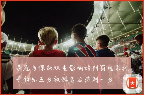 争冠与保级双重影响的判罚结果枪手领先五分铁锤落后热刺一分