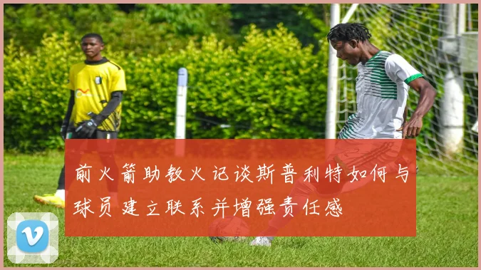 前火箭助教火记谈斯普利特如何与球员建立联系并增强责任感