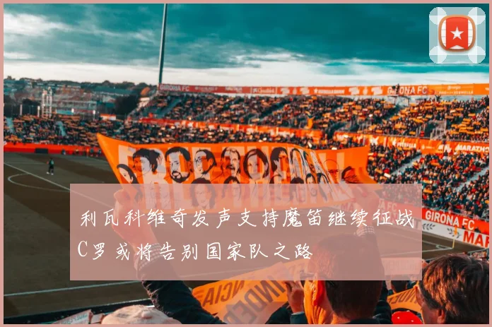 利瓦科维奇发声支持魔笛继续征战C罗或将告别国家队之路