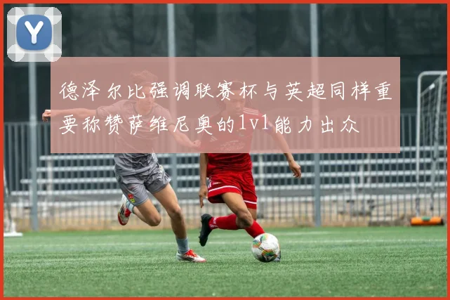 德泽尔比强调联赛杯与英超同样重要称赞萨维尼奥的1v1能力出众