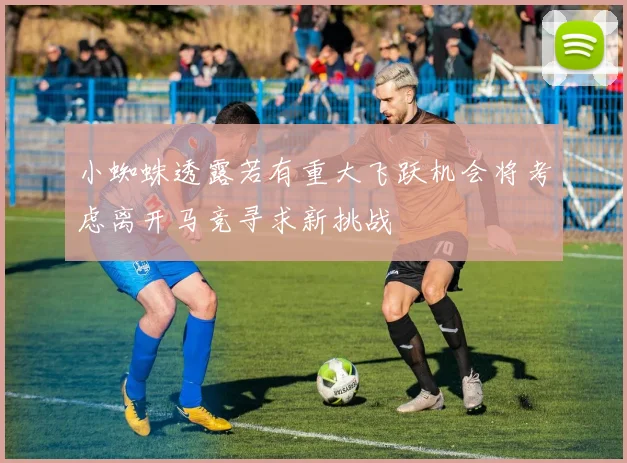 小蜘蛛透露若有重大飞跃机会将考虑离开马竞寻求新挑战