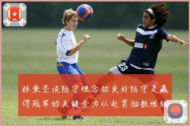 林秉圣谈防守理念称良好防守是赢得冠军的关键全力以赴贯彻教练组战术