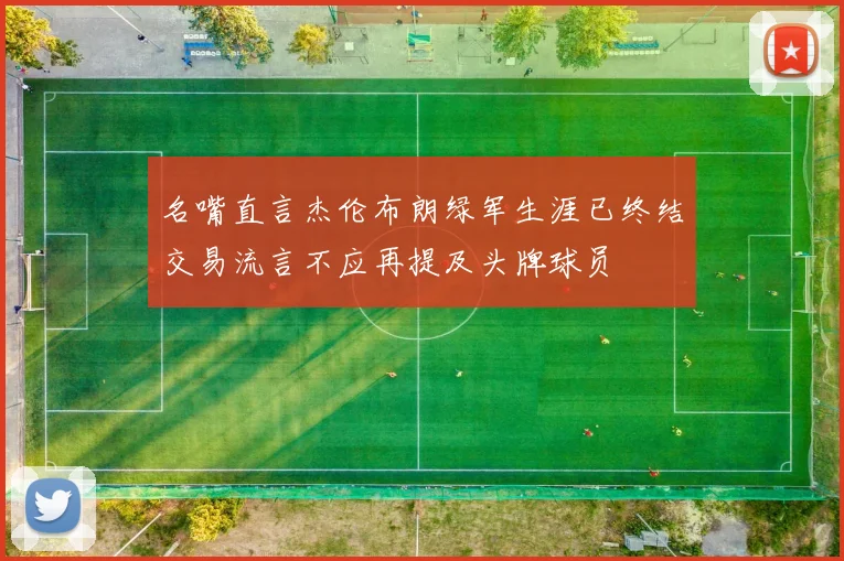 名嘴直言杰伦布朗绿军生涯已终结交易流言不应再提及头牌球员