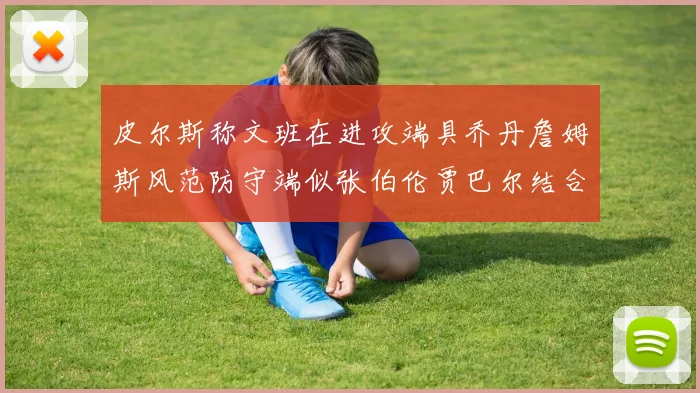 皮尔斯称文班在进攻端具乔丹詹姆斯风范防守端似张伯伦贾巴尔结合