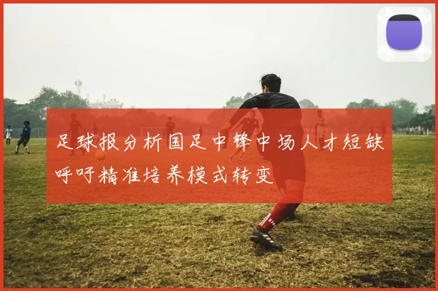 足球报分析国足中锋中场人才短缺呼吁精准培养模式转变