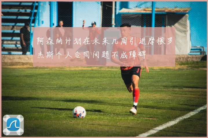 阿森纳计划在未来几周引进摩根罗杰斯个人合同问题不成障碍