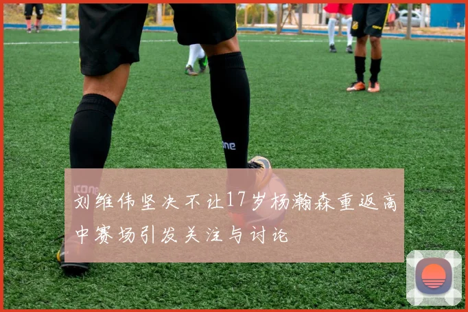 刘维伟坚决不让17岁杨瀚森重返高中赛场引发关注与讨论