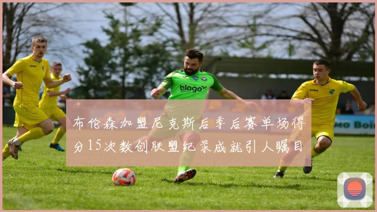 布伦森加盟尼克斯后季后赛单场得分15次数创联盟纪录成就引人瞩目