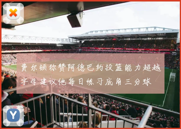 费尔顿称赞阿德巴约投篮能力超越字母建议他每日练习底角三分球