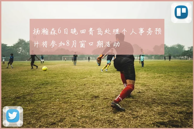杨瀚森6日晚回青岛处理个人事务预计将参加8月窗口期活动