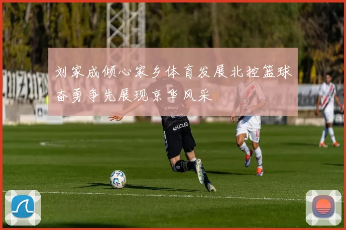 刘家成倾心家乡体育发展北控篮球奋勇争先展现京华风采