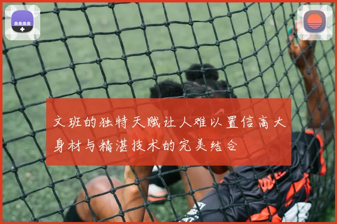 文班的独特天赋让人难以置信高大身材与精湛技术的完美结合