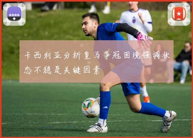卡西利亚分析皇马争冠困境强调状态不稳是关键因素