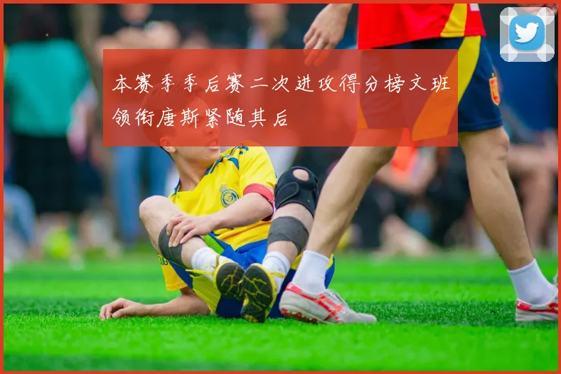 本赛季季后赛二次进攻得分榜文班领衔唐斯紧随其后