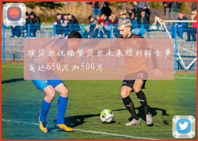 埃贝尔祝福努贝尔未来顺利转会费高达650万加500万